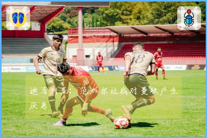 迪马利亚：范加尔让我对曼联产生厌恶