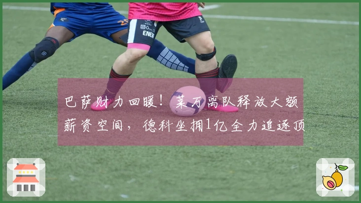 巴萨财力回暖！莱万离队释放大额薪资空间，德科坐拥1亿全力追逐顶级中锋