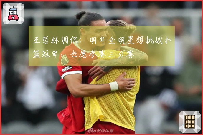 王哲林调侃：明年全明星想挑战扣篮冠军，也愿参赛三分赛