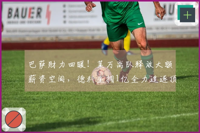 巴萨财力回暖！莱万离队释放大额薪资空间，德科坐拥1亿全力追逐顶级中锋