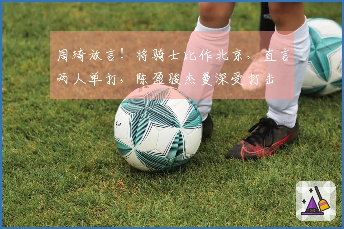 周琦放言！将骑士比作北京，直言两人单打，陈盈骏杰曼深受打击